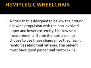 A chair that is designed to be low the ground, 
allowing propulsion with the non involved 
upper and lower extremity. Use low seat 
measurements. Some therapists do not 
choose to use these chairs since they feel it 
reinforces abnormal reflexes. The patient 
must have good perceptual motor skills. 
 