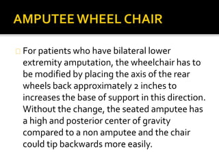 For patients who have bilateral lower 
extremity amputation, the wheelchair has to 
be modified by placing the axis of the rear 
wheels back approximately 2 inches to 
increases the base of support in this direction. 
Without the change, the seated amputee has 
a high and posterior center of gravity 
compared to a non amputee and the chair 
could tip backwards more easily. 
 
