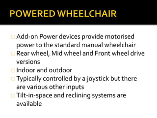 Add-on Power devices provide motorised 
power to the standard manual wheelchair 
Rear wheel, Mid wheel and Front wheel drive 
versions 
Indoor and outdoor 
Typically controlled by a joystick but there 
are various other inputs 
Tilt-in-space and reclining systems are 
available 
 