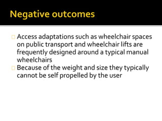 Access adaptations such as wheelchair spaces 
on public transport and wheelchair lifts are 
frequently designed around a typical manual 
wheelchairs 
Because of the weight and size they typically 
cannot be self propelled by the user 
 