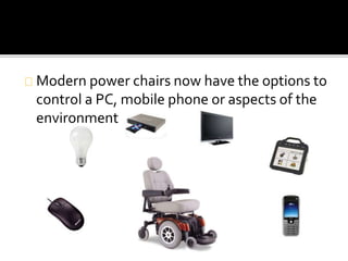 Modern power chairs now have the options to 
control a PC, mobile phone or aspects of the 
environment 
 