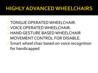 TONGUE OPERATED WHEELCHAIR. 
VOICE OPERATED WHEELCHAIR. 
HAND GESTURE BASED WHEELCHAIR 
MOVEMENT CONTROL FOR DISABLE. 
Smart wheel chair based on voice recognition 
for handicapped 
 