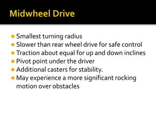  Smallest turning radius 
 Slower than rear wheel drive for safe control 
 Traction about equal for up and down inclines 
 Pivot point under the driver 
 Additional casters for stability. 
 May experience a more significant rocking 
motion over obstacles 
 