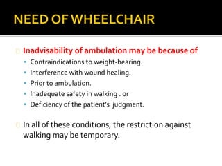Inadvisability of ambulation may be because of 
 Contraindications to weight-bearing. 
 Interference with wound healing. 
 Prior to ambulation. 
 Inadequate safety in walking . or 
 Deficiency of the patient’s judgment. 
In all of these conditions, the restriction against 
walking may be temporary. 
 