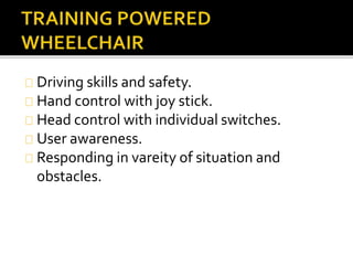 Driving skills and safety. 
Hand control with joy stick. 
Head control with individual switches. 
User awareness. 
Responding in vareity of situation and 
obstacles. 
 