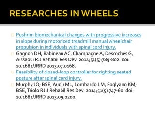 Pushrim biomechanical changes with progressive increases 
in slope during motorized treadmill manual wheelchair 
propulsion in individuals with spinal cord injury. 
Gagnon DH, BabineauAC, Champagne A, Desroches G, 
Aissaoui R.J Rehabil Res Dev. 2014;51(5):789-802. doi: 
10.1682/JRRD.2013.07.0168. 
Feasibility of closed-loop controller for righting seated 
posture after spinal cord injury. 
Murphy JO; BSE, Audu ML, Lombardo LM, Foglyano KM; 
BSE, Triolo RJ.J Rehabil Res Dev. 2014;51(5):747-60. doi: 
10.1682/JRRD.2013.09.0200. 
 