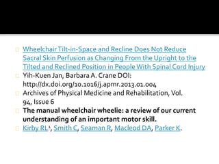 Wheelchair Tilt-in-Space and Recline Does Not Reduce 
Sacral Skin Perfusion as Changing From the Upright to the 
Tilted and Reclined Position in People With Spinal Cord Injury 
Yih-Kuen Jan, Barbara A. Crane DOI: 
http://dx.doi.org/10.1016/j.apmr.2013.01.004 
Archives of Physical Medicine and Rehabilitation, Vol. 
94, Issue 6 
The manual wheelchair wheelie: a review of our current 
understanding of an important motor skill. 
Kirby RL1, Smith C, Seaman R, Macleod DA, Parker K. 
 