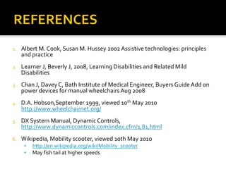 1. Albert M. Cook, Susan M. Hussey 2002 Assistive technologies: principles 
and practice 
2. Learner J, Beverly J, 2008, Learning Disabilities and Related Mild 
Disabilities 
3. Chan J, Davey C, Bath Institute of Medical Engineer, Buyers Guide Add on 
power devices for manual wheelchairs Aug 2008 
4. D.A. Hobson,September 1999, viewed 10th May 2010 
http://www.wheelchairnet.org/ 
5. DX System Manual, Dynamic Controls, 
http://www.dynamiccontrols.com/index.cfm/1,81,html 
6. Wikipedia, Mobility scooter, viewed 10th May 2010 
 http://en.wikipedia.org/wiki/Mobility_scooter 
 May fish tail at higher speeds 
 