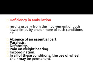 Deficiency in ambulation 
results usually from the involvement of both 
lower limbs by one or more of such conditions 
as: 
Absence of an essential part. 
Paralysis. 
Deformity, 
Pain on weight bearing. 
Incoordination. 
In all of these conditions, the use of wheel 
chair may be permanent. 
 
