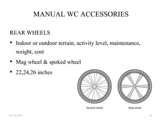 MANUAL WC ACCESSORIES
REAR WHEELS
• Indoor or outdoor terrain, activity level, maintenance,
weight, cost
• Mag wheel & spoked wheel
• 22,24,26 inches
27-11-2017 11
 