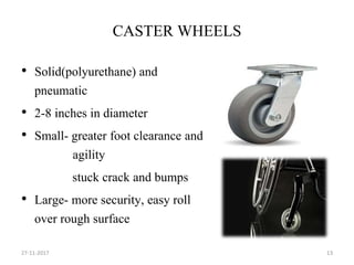 CASTER WHEELS
• Solid(polyurethane) and
pneumatic
• 2-8 inches in diameter
• Small- greater foot clearance and
agility
stuck crack and bumps
• Large- more security, easy roll
over rough surface
27-11-2017 13
 