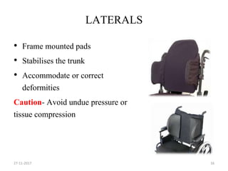 LATERALS
• Frame mounted pads
• Stabilises the trunk
• Accommodate or correct
deformities
Caution- Avoid undue pressure or
tissue compression
27-11-2017 16
 