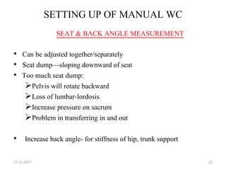 SETTING UP OF MANUAL WC
• Can be adjusted together/separately
• Seat dump—sloping downward of seat
• Too much seat dump:
Pelvis will rotate backward
Loss of lumbar-lordosis
Increase pressure on sacrum
Problem in transferring in and out
• Increase back angle- for stiffness of hip, trunk support
27-11-2017 22
SEAT & BACK ANGLE MEASUREMENT
 
