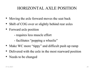 HORIZONTAL AXLE POSITION
• Moving the axle forward moves the seat back
• Shift of COG over or slightly behind rear axles
• Forward axle position
- requires less muscle effort
- facilitates “popping a wheelie”
• Make WC more “tippy” and difficult push up ramp
• Delivered with the axle in the most rearward position
• Needs to be changed
27-11-2017 24
 