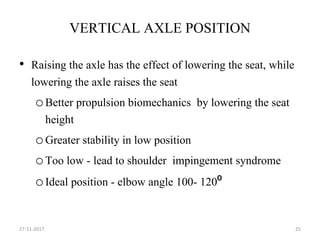 VERTICAL AXLE POSITION
• Raising the axle has the effect of lowering the seat, while
lowering the axle raises the seat
oBetter propulsion biomechanics by lowering the seat
height
oGreater stability in low position
oToo low - lead to shoulder impingement syndrome
oIdeal position - elbow angle 100- 120⁰
27-11-2017 25
 