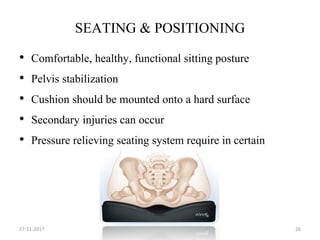 SEATING & POSITIONING
• Comfortable, healthy, functional sitting posture
• Pelvis stabilization
• Cushion should be mounted onto a hard surface
• Secondary injuries can occur
• Pressure relieving seating system require in certain
27-11-2017 26
 