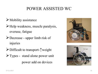 POWER ASSISTED WC
Mobility assistance
Help weakness, muscle paralysis,
overuse, fatigue
Decrease - upper limb risk of
injuries
Difficult to transport-↑weight
Types - stand alone power unit
power add on devices
27-11-2017 31
 