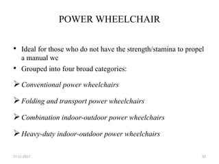 POWER WHEELCHAIR
• Ideal for those who do not have the strength/stamina to propel
a manual wc
• Grouped into four broad categories:
Conventional power wheelchairs
Folding and transport power wheelchairs
Combination indoor-outdoor power wheelchairs
Heavy-duty indoor-outdoor power wheelchairs
27-11-2017 32
 