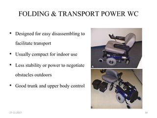 FOLDING & TRANSPORT POWER WC
• Designed for easy disassembling to
facilitate transport
• Usually compact for indoor use
• Less stability or power to negotiate
obstacles outdoors
• Good trunk and upper body control
27-11-2017 34
 