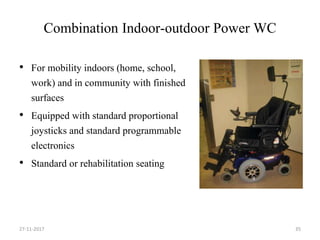 Combination Indoor-outdoor Power WC
• For mobility indoors (home, school,
work) and in community with finished
surfaces
• Equipped with standard proportional
joysticks and standard programmable
electronics
• Standard or rehabilitation seating
27-11-2017 35
 