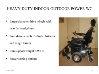 HEAVY DUTY INDOOR-OUTDOOR POWER WC
• Large-diameter drive wheels with
heavily treaded tires
• Four drive wheels to climb obstacles
and rough terrain
• Can support weight >250 lb
• Power seating options
27-11-2017 36
 