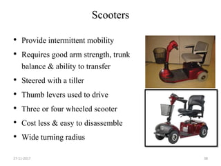 Scooters
• Provide intermittent mobility
• Requires good arm strength, trunk
balance & ability to transfer
• Steered with a tiller
• Thumb levers used to drive
• Three or four wheeled scooter
• Cost less & easy to disassemble
• Wide turning radius
27-11-2017 38
 