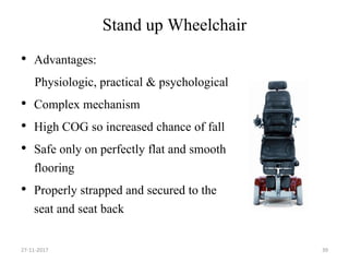 Stand up Wheelchair
• Advantages:
Physiologic, practical & psychological
• Complex mechanism
• High COG so increased chance of fall
• Safe only on perfectly flat and smooth
flooring
• Properly strapped and secured to the
seat and seat back
27-11-2017 39
 