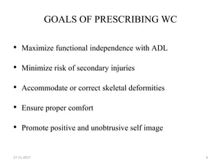 GOALS OF PRESCRIBING WC
• Maximize functional independence with ADL
• Minimize risk of secondary injuries
• Accommodate or correct skeletal deformities
• Ensure proper comfort
• Promote positive and unobtrusive self image
27-11-2017 4
 