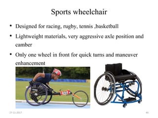 Sports wheelchair
• Designed for racing, rugby, tennis ,basketball
• Lightweight materials, very aggressive axle position and
camber
• Only one wheel in front for quick turns and maneuver
enhancement
27-11-2017 40
 