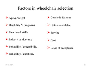 Factors in wheelchair selection
 Age & weight
 Disability & prognosis
 Functional skills
 Indoor / outdoor use
 Portability / accessibility
 Reliability / durability
 Cosmetic features
 Options available
 Service
 Cost
 Level of acceptance
27-11-2017 43
 