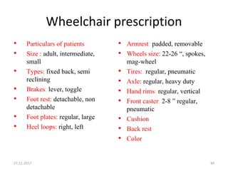 Wheelchair prescription
• Particulars of patients
• Size : adult, intermediate,
small
• Types: fixed back, semi
reclining
• Brakes: lever, toggle
• Foot rest: detachable, non
detachable
• Foot plates: regular, large
• Heel loops: right, left
• Armrest: padded, removable
• Wheels size: 22-26 “, spokes,
mag-wheel
• Tires: regular, pneumatic
• Axle: regular, heavy duty
• Hand rims: regular, vertical
• Front caster: 2-8 ” regular,
pneumatic
• Cushion
• Back rest
• Color
27-11-2017 44
 