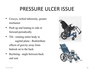 PRESSURE ULCER ISSUE
• Coccyx, ischial tuberosity, greater
trochanter
• Push up and leaning to side or
forward periodically
• Tilt - rotating entire body in
sagittal plane - Redistribute
effects of gravity away from
buttock on to the back
• Reclining - angle between back
and seat
27-11-2017 46
 