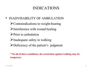 INDICATIONS
• INADVISABILITY OF AMBULATION
Contraindications to weight-bearing
Interference with wound healing
Prior to ambulation
Inadequate safety in walking
Deficiency of the patient’s judgment
**In all of these conditions, the restriction against walking may be
temporary
27-11-2017 5
 