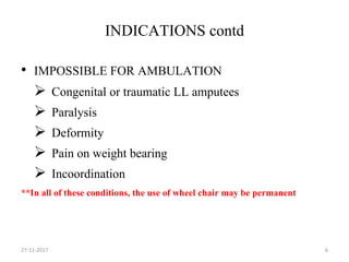 INDICATIONS contd
• IMPOSSIBLE FOR AMBULATION
 Congenital or traumatic LL amputees
 Paralysis
 Deformity
 Pain on weight bearing
 Incoordination
**In all of these conditions, the use of wheel chair may be permanent
27-11-2017 6
 