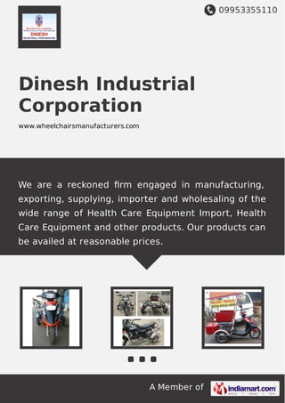 09953355110
A Member of
Dinesh Industrial
Corporation
www.wheelchairsmanufacturers.com
We are a reckoned ﬁrm engaged in manufacturing,
exporting, supplying, importer and wholesaling of the
wide range of Health Care Equipment Import, Health
Care Equipment and other products. Our products can
be availed at reasonable prices.
 