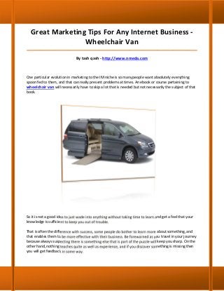 Great Marketing Tips For Any Internet Business -
                 Wheelchair Van
_____________________________________________________________________________________

                               By tash qash - http://www.nmeda.com



One particular evolution in marketing to the IM niche is so many people want absolutely everything
spoon fed to them, and that can really present problems at times. An ebook or course pertaining to
wheelchair van will necessarily have to skip a lot that is needed but not necessarily the subject of that
book.




So it is not a good idea to just wade into anything without taking time to learn and get a feel that your
knowledge is sufficient to keep you out of trouble.

That is often the difference with success, some people do bother to learn more about something, and
that enables them to be more effective with their business. Be forewarned as you travel in your journey
because always suspecting there is something else that is part of the puzzle will keep you sharp. On the
other hand, nothing teaches quite as well as experience, and if you discover something is missing then
you will get feedback in some way.
 