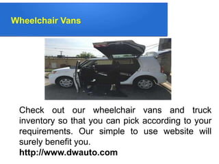 Wheelchair Vans
Check out our wheelchair vans and truck
inventory so that you can pick according to your
requirements. Our simple to use website will
surely benefit you.
http://www.dwauto.com
 