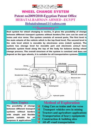 WHEEL CHANGE SYSTEM
Patent no2009/2010-Egyptian Patent Office
HEBATALRAHMAN AHMED –EGYPT
com.@yahoo11Hebatalrahman
**Summary**
Dual system for wheel changing in veciles, it gives the possibility of change
between different transport systems without borders.The cars can be used as
trains and vice verse. The system consists of several parts, The first level is
the main wheels of the vehicle which is the top fixed level, The second level is
the rods level which is movable by electronoc arms (roboit system). The
system has storage level for movable part and electronic arms,it have
hydroulic system fixed along the top of the body for balance during wheel
change process. The overall structure of the system is constant and does not
depend on the type wheels, it is suitable for all transportation systems.
Method of Exploration
Using Cars as trains and vise verse
Transport vehicles ores in mining
Tractors and agriculture applications
Transportation of heavy equipments
Construction & building sites
All off -road transportation
New Topics
The possibility of change
between different transport
systems without borders
with simple and flexible
system suitable for all
purposes & applications
 