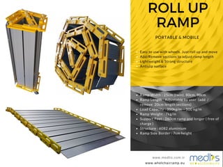 ROLL UP
RAMP
www.medlis.com.tr
PORTABLE & MOBILE
www.whelchairramp.eu
www.medlis.com.tr
Easy to use with wheels. Just roll up and move
Add/Remove sections to adjust ramp length
Lightweight & Strong structure
Antislip surface
Ramp Width : 25cm (twin), 80cm, 90cm
Ramp Length : Adjustable by user (add /
remove 20cm length sections)
Load Capacity : 350kg/m - 500 kg/m
Ramp Weight : 7kg/m
Support Feet : 260cm ramp and longer ( free of
charge )
Structure : 6082 aluminium
Ramp Side Border : 7cm height
 