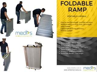 FOLDABLE
RAMP
www.medlis.com.tr
PORTABLE & MOBILE
www.whelchairramp.eu
www.medlis.com.tr
Easy to use with wheels. Just fold and move
Minimum place to stock. Only 15cm depth
when folded.
Lightweight & Strong structure
Antislip surface
Ramp Width : , 80cm, 90cm
Ramp Length : 80cm-260cm
Load Capacity : 350kg/m - 500 kg/m
Ramp Weight : 7kg/m
Structure : 6082 aluminium
Ramp Side Border : 7cm height
 