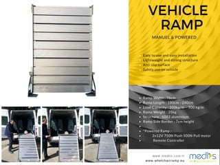 VEHICLE
RAMP
www.medlis.com.tr
MANUEL & POWERED
www.whelchairramp.eu
www.medlis.com.tr
Easy to use and easy installation
Lightweight and strong structure
Anti slip surface
Safety use on vehicle
Ramp Width : 76cm
Ramp Length : 180cm - 240cm
Load Capacity : 350kg/m - 500 kg/m
Ramp Weight : 25kg
Structure : 6082 aluminium
Ramp Side Border : 7cm height
*Powered Ramp :
2x12V 750N Push 500N Pull motor
Remote Controller
 