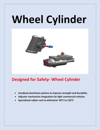 Wheel Cylinder
Designed for Safety- Wheel Cylinder
 Anodized aluminium pistons to improve strength and durability
 Adjuster mechanism integration for light commercial vehicles
 Specialised rubber seal to withstand -40°C to 120°C
 