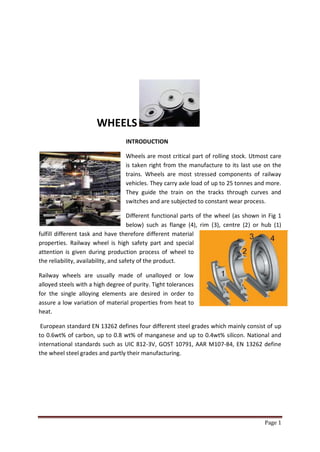 WHEELS
                                  INTRODUCTION

                                  Wheels are most critical part of rolling stock. Utmost care
                                  is taken right from the manufacture to its last use on the
                                  trains. Wheels are most stressed components of railway
                                  vehicles. They carry axle load of up to 25 tonnes and more.
                                  They guide the train on the tracks through curves and
                                  switches and are subjected to constant wear process.

                                      Different functional parts of the wheel (as shown in Fig 1
                                      below) such as flange (4), rim (3), centre (2) or hub (1)
fulfill different task and have therefore different material
properties. Railway wheel is high safety part and special
attention is given during production process of wheel to
the reliability, availability, and safety of the product.

Railway wheels are usually made of unalloyed or low
alloyed steels with a high degree of purity. Tight tolerances
for the single alloying elements are desired in order to
assure a low variation of material properties from heat to
heat.

 European standard EN 13262 defines four different steel grades which mainly consist of up
to 0.6wt% of carbon, up to 0.8 wt% of manganese and up to 0.4wt% silicon. National and
international standards such as UIC 812-3V, GOST 10791, AAR M107-84, EN 13262 define
the wheel steel grades and partly their manufacturing.




                                                                                         Page 1
 