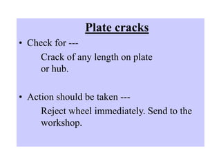 Plate cracks
• Check for ---
Crack of any length on plate
or hub.
• Action should be taken ---
Reject wheel immediately. Send to the
workshop.
 