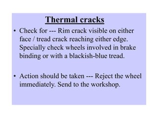 Thermal cracks
• Check for --- Rim crack visible on either
face / tread crack reaching either edge.
Specially check wheels involved in brake
binding or with a blackish-blue tread.
• Action should be taken --- Reject the wheel
immediately. Send to the workshop.
 