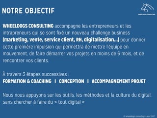 WHEELDOGS CONSULTING
NOTRE OBJECTIF
WHEELDOGS CONSULTING accompagne les entrepreneurs et les
intrapreneurs qui se sont fixé un nouveau challenge business
(marketing, vente, service client, RH, digitalisation…) pour donner
cette première impulsion qui permettra de mettre l’équipe en
mouvement, de faire démarrer vos projets en moins de 6 mois, et de
rencontrer vos clients.

À travers 3 étapes successives :
FORMATION & COACHING I CONCEPTION I ACCOMPAGNEMENT PROJET
Nous nous appuyons sur les outils, les méthodes et la culture du digital,
sans chercher à faire du « tout digital »
© wheeldogs consulting – aout 2017
 
