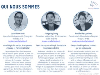 WHEELDOGS CONSULTINGQUI NOUS SOMMES
Aurélien Cunin
Consultant Indépendant & Enseignant
06 13 80 21 76
aurelien.cunin@wheeldogs.fr

Coaching & Formation, Management
d’équipe et Marketing Digital

J’ai pu naviguer 15 ans dans l’innovation
digitale dans les grands groupes, et je me suis
rendu compte qu’il était extrêmement difficile
de réussir à faire démarrer un projet par pure
recherche de l’innovation « technique ».
Innover, c’est surtout pouvoir répondre
intelligemment à un nouveau challenge
business, pour trouver la solution la plus
appropriée aux clients et aux collaborateurs
qui sont tous les jours face à ces clients.
Ji-Myung Sung
Consultant Indépendant & Entrepreneur
06 66 88 61 78
jimyung.sung@wheeldogs.fr

Lean startup, Coaching & Formations,
Business modelling

Après avoir travaillé sur des missions de
marketing et d’innovation pour des grands
groupes dans un cabinet de stratégie et
marketing, j’accompagne aujourd’hui des
startups dans la structuration et le
développement de leurs projets. Je suis
convaincu que les success stories peuvent
émerger de tous types d’environnements, sous
réserve d’une vision claire, d’une exécution
exemplaire et d’une équipe de choc ! 
Amélie Marcombes
Consultante Indépendante & Designer
06 32 62 37 89
amelie.marcombes@wheeldogs.fr

Design Thinking et co-création
par les utilisateurs

Après 5 ans de conseil traditionnel, je me suis
appropriée l'approche Design Thinking.
Focalisée sur l’humain, son contexte et ses
usages; accélérée par le prototypage; basée
sur la co-création et l'engagement des
utilisateurs. J’aborde chaque challenge comme
un processus d’amélioration constant de la vie
des utilisateurs, et comme une forme de
pensée nouvelle, s’affranchissant des solutions
et schémas existants.
© wheeldogs consulting – aout 2017
 