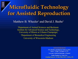 Microfluidic Technology for Assisted Reproduction Matthew B. Wheeler 1  and David J. Beebe 2 1 Department of Animal Sciences and Beckman  Institute for Advanced Science and Technology, University of Illinois at Urbana-Champaign; 2 Department of Biomedical Engineering University of Wisconsin-Madison Acknowledgements Eric Walters and Sherrie Clark @ UIUC Henry “Gripp” Zeringue @ UW Lorraine Leibfried-Rutledge @ Bomed Kathy Haubert @ Vitae LLC Funding Sources:  CFAR, NIH, UIUC, USDA, UW 