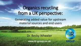 Organics recycling
from a UK perspective:
Generating added value for upstream
material sources and end users
www.4r-group.co.uk
Dr. Becky Wheeler
 