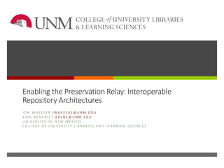 Enabling the Preservation Relay: Interoperable
Repository Architectures
J O N W H E E L E R J W H E E L 0 1 @ U N M . E D U
K A R L B E N E D I C T K B E N E @ U N M . E D U
U N I V E RS I T Y O F N E W M E X I C O
C O L L E G E O F U N I V E R S I T Y L I B R A R I E S A N D L E A R N I N G S C I E N C E S
 